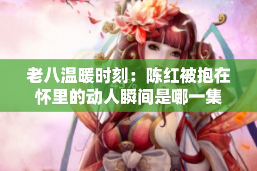 老八温暖时刻：陈红被抱在怀里的动人瞬间是哪一集