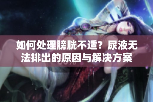 如何处理膀胱不适？尿液无法排出的原因与解决方案