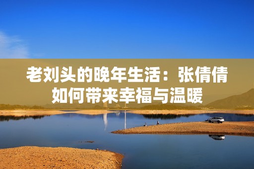 老刘头的晚年生活：张倩倩如何带来幸福与温暖