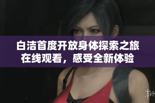 白洁首度开放身体探索之旅在线观看，感受全新体验