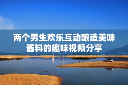 两个男生欢乐互动酿造美味酱料的趣味视频分享