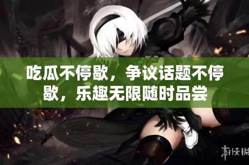 吃瓜不停歇，争议话题不停歇，乐趣无限随时品尝