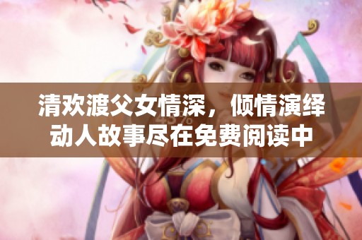 清欢渡父女情深，倾情演绎动人故事尽在免费阅读中