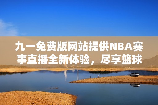 九一免费版网站提供NBA赛事直播全新体验，尽享篮球盛宴