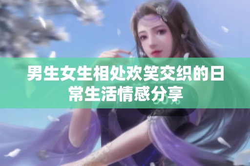 男生女生相处欢笑交织的日常生活情感分享