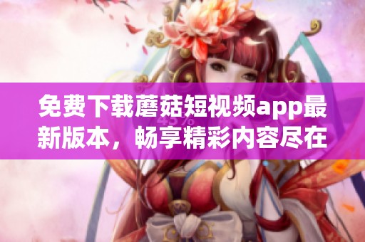 免费下载蘑菇短视频app最新版本，畅享精彩内容尽在掌握