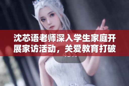 沈芯语老师深入学生家庭开展家访活动，关爱教育打破界限