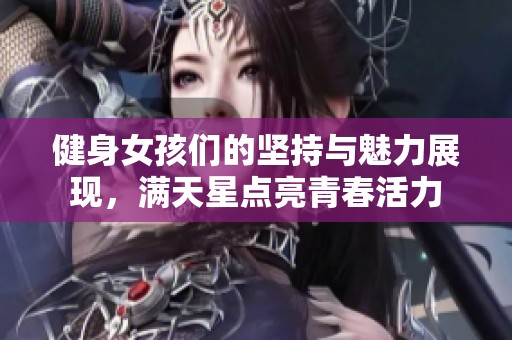 健身女孩们的坚持与魅力展现，满天星点亮青春活力