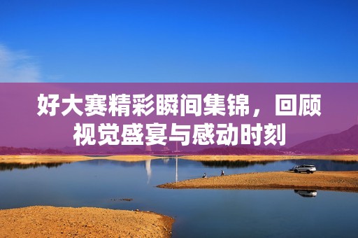 好大赛精彩瞬间集锦，回顾视觉盛宴与感动时刻