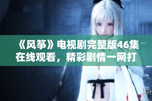 《风筝》电视剧完整版46集在线观看，精彩剧情一网打尽