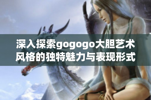 深入探索gogogo大胆艺术风格的独特魅力与表现形式