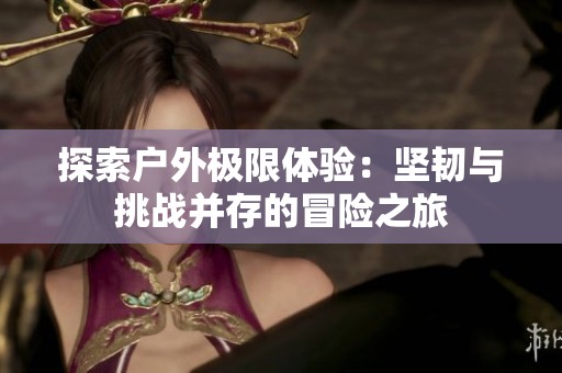 探索户外极限体验：坚韧与挑战并存的冒险之旅