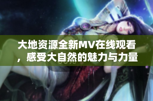 大地资源全新MV在线观看，感受大自然的魅力与力量
