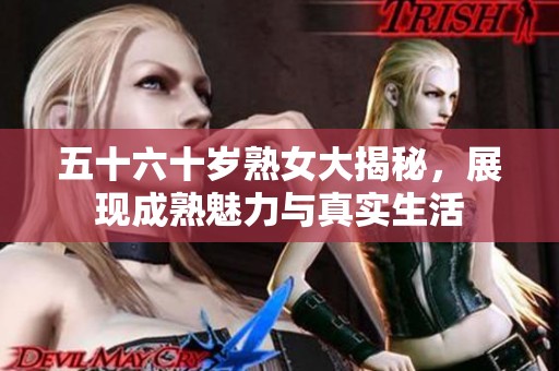 五十六十岁熟女大揭秘，展现成熟魅力与真实生活