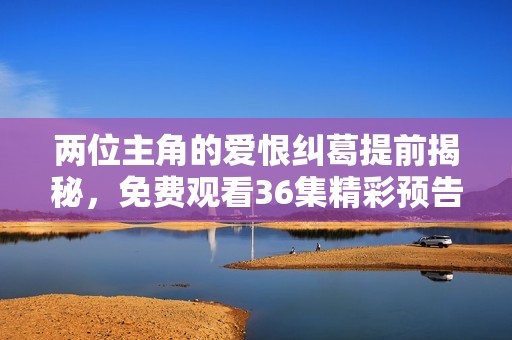两位主角的爱恨纠葛提前揭秘，免费观看36集精彩预告来袭