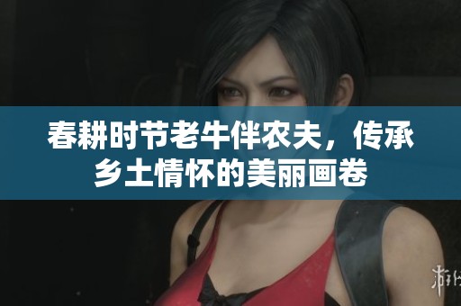 春耕时节老牛伴农夫，传承乡土情怀的美丽画卷
