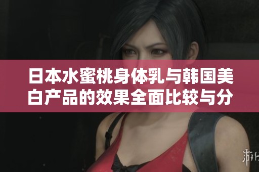 日本水蜜桃身体乳与韩国美白产品的效果全面比较与分析