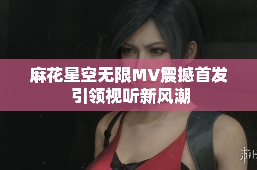 麻花星空无限MV震撼首发 引领视听新风潮
