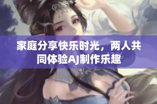 家庭分享快乐时光，两人共同体验AJ制作乐趣