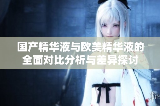 国产精华液与欧美精华液的全面对比分析与差异探讨
