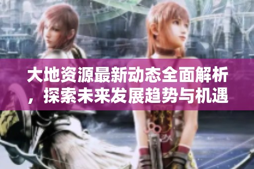 大地资源最新动态全面解析，探索未来发展趋势与机遇