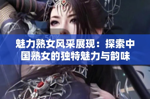 魅力熟女风采展现：探索中国熟女的独特魅力与韵味