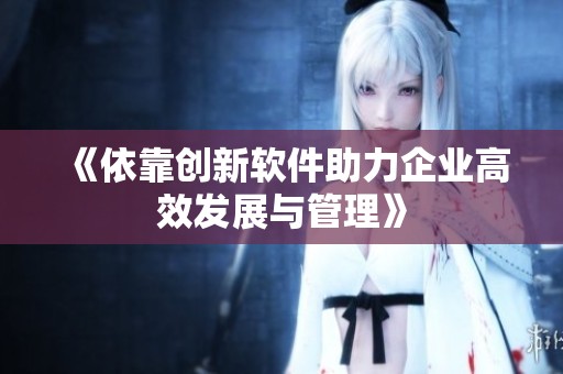 《依靠创新软件助力企业高效发展与管理》