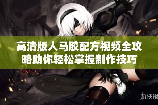 高清版人马胶配方视频全攻略助你轻松掌握制作技巧