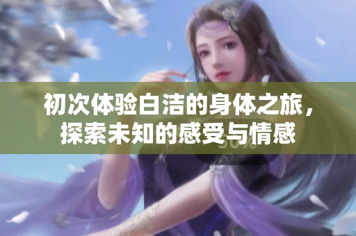 初次体验白洁的身体之旅，探索未知的感受与情感