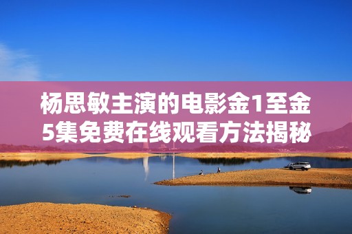 杨思敏主演的电影金1至金5集免费在线观看方法揭秘