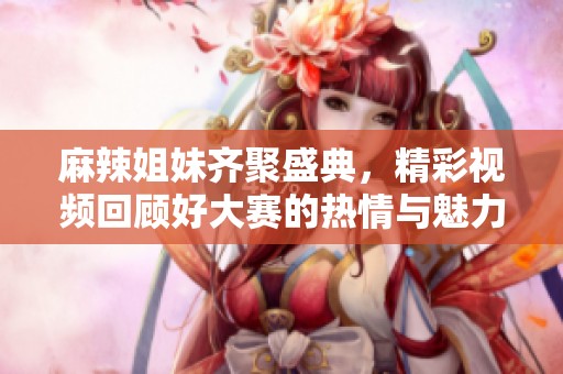 麻辣姐妹齐聚盛典，精彩视频回顾好大赛的热情与魅力