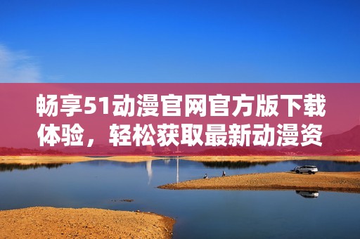 畅享51动漫官网官方版下载体验，轻松获取最新动漫资源