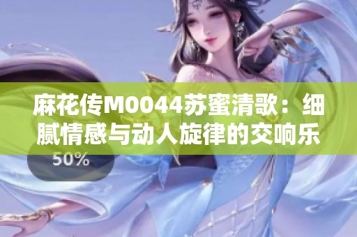 麻花传M0044苏蜜清歌：细腻情感与动人旋律的交响乐