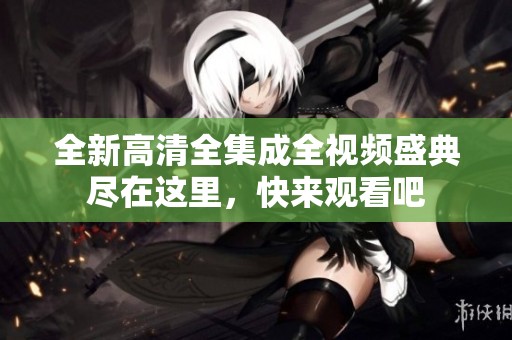 全新高清全集成全视频盛典尽在这里，快来观看吧