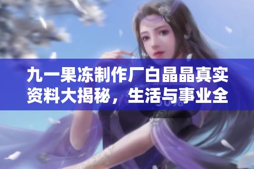 九一果冻制作厂白晶晶真实资料大揭秘，生活与事业全记录