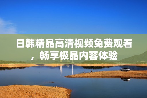 日韩精品高清视频免费观看，畅享极品内容体验