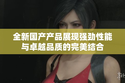全新国产产品展现强劲性能与卓越品质的完美结合