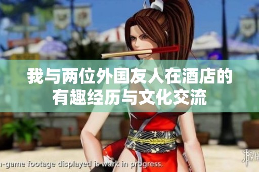 我与两位外国友人在酒店的有趣经历与文化交流