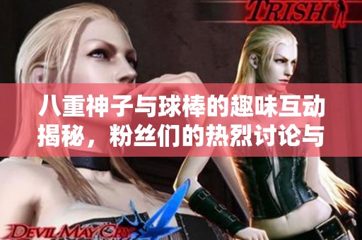 八重神子与球棒的趣味互动揭秘，粉丝们的热烈讨论与期待