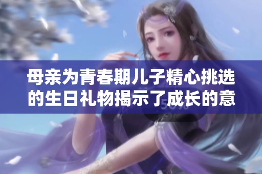 母亲为青春期儿子精心挑选的生日礼物揭示了成长的意义