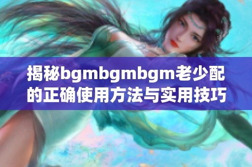 揭秘bgmbgmbgm老少配的正确使用方法与实用技巧