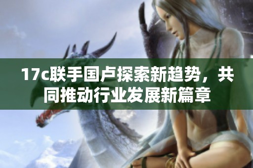 17c联手国卢探索新趋势，共同推动行业发展新篇章