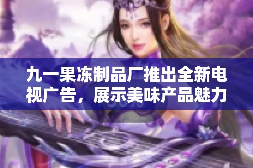 九一果冻制品厂推出全新电视广告，展示美味产品魅力