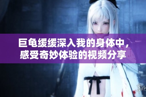 巨龟缓缓深入我的身体中，感受奇妙体验的视频分享