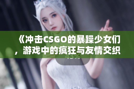 《冲击CSGO的暴躁少女们，游戏中的疯狂与友情交织》