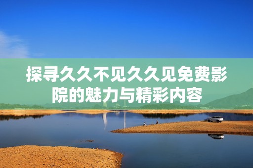探寻久久不见久久见免费影院的魅力与精彩内容