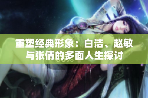 重塑经典形象：白洁、赵敏与张倩的多面人生探讨