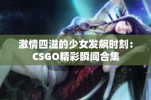 激情四溢的少女发飙时刻：CSGO精彩瞬间合集