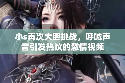 小s再次大胆挑战，呼喊声音引发热议的激情视频