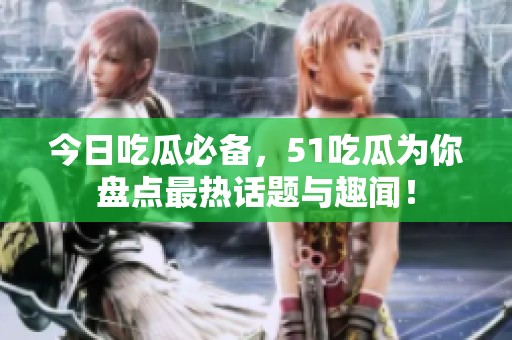 今日吃瓜必备，51吃瓜为你盘点最热话题与趣闻！